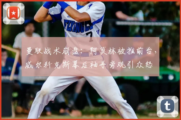 曼联战术崩盘：阿莫林被推前台，威尔科克斯幕后袖手旁观引众怒