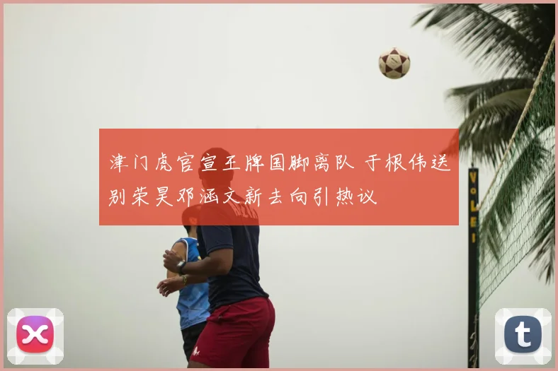 津门虎官宣王牌国脚离队 于根伟送别荣昊邓涵文新去向引热议