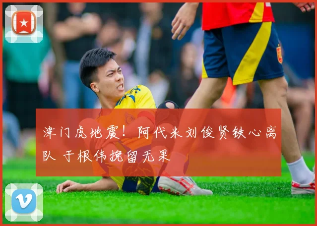 津门虎地震!阿代米刘俊贤铁心离队 于根伟挽留无果
