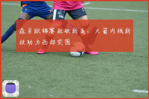森贡欧锦赛狂砍新高,火箭内线新核助力西部突围