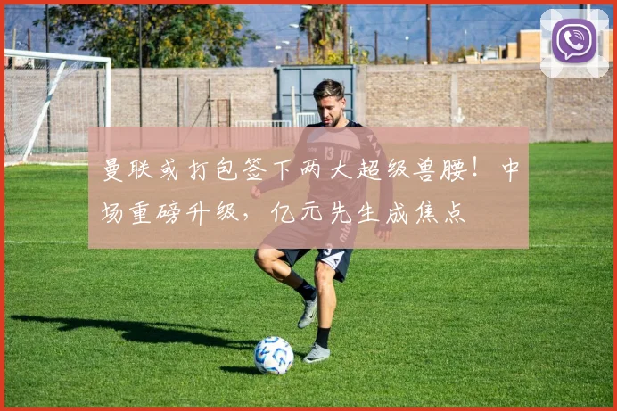 曼联或打包签下两大超级兽腰!中场重磅升级,亿元先生成焦点