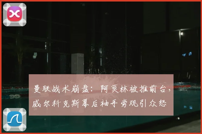 曼联战术崩盘:阿莫林被推前台,威尔科克斯幕后袖手旁观引众怒